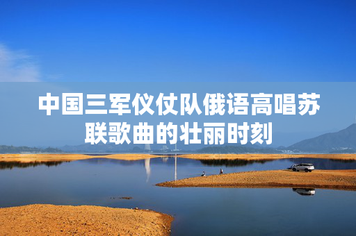 中国三军仪仗队俄语高唱苏联歌曲的壮丽时刻