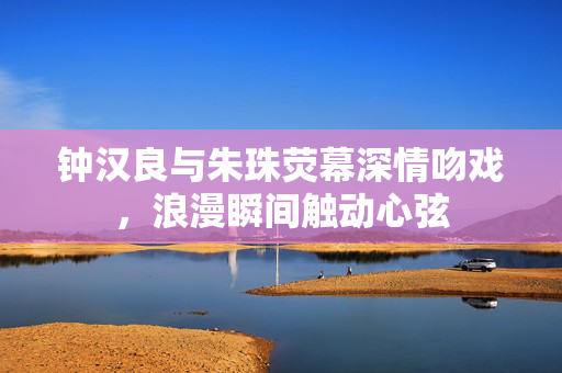 钟汉良与朱珠荧幕深情吻戏，浪漫瞬间触动心弦