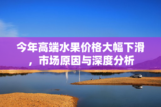 今年高端水果价格大幅下滑，市场原因与深度分析