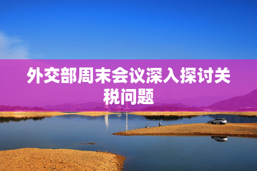 外交部周末会议深入探讨关税问题