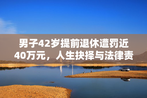男子42岁提前退休遭罚近40万元，人生抉择与法律责任的交织