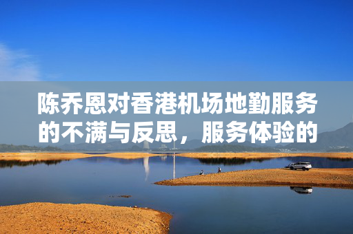 陈乔恩对香港机场地勤服务的不满与反思，服务体验的深度思考