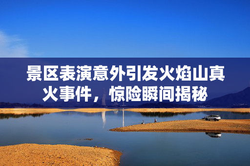 景区表演意外引发火焰山真火事件，惊险瞬间揭秘