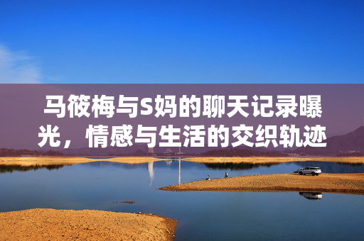 马筱梅与S妈的聊天记录曝光，情感与生活的交织轨迹