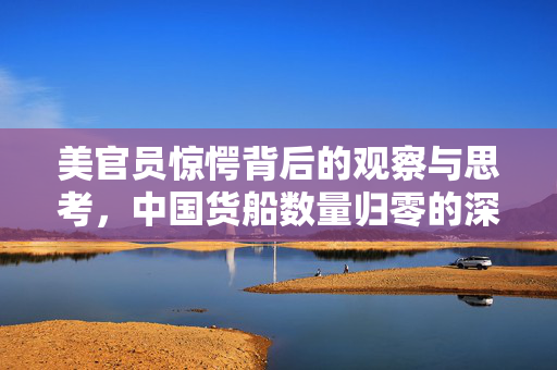 美官员惊愕背后的观察与思考，中国货船数量归零的深层含义