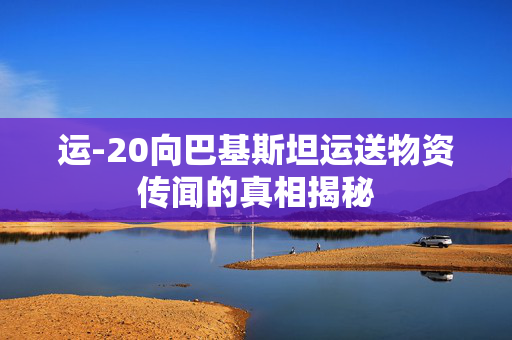 运-20向巴基斯坦运送物资传闻的真相揭秘