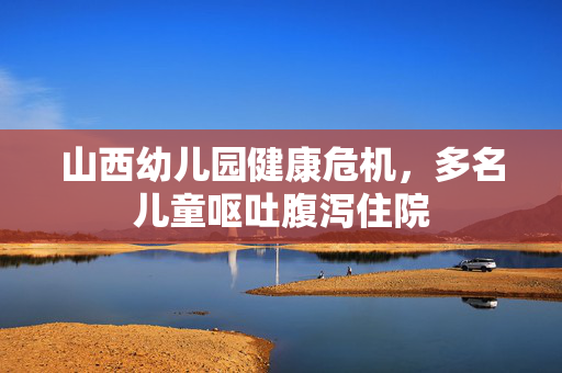 山西幼儿园健康危机，多名儿童呕吐腹泻住院