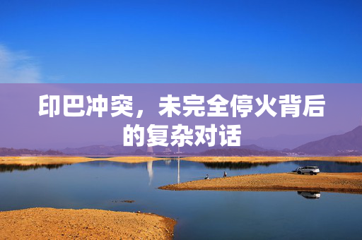 印巴冲突，未完全停火背后的复杂对话