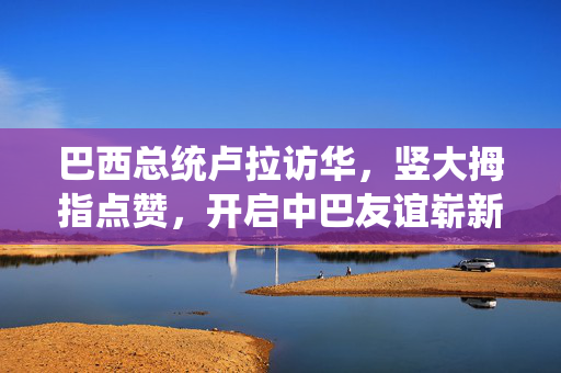巴西总统卢拉访华，竖大拇指点赞，开启中巴友谊崭新篇章