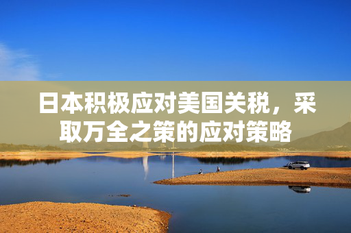 日本积极应对美国关税，采取万全之策的应对策略