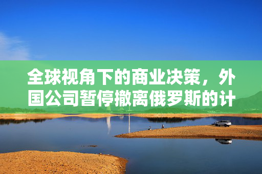 全球视角下的商业决策，外国公司暂停撤离俄罗斯的计划