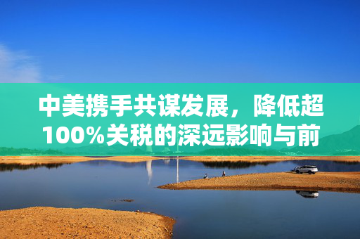 中美携手共谋发展，降低超100%关税的深远影响与前景展望
