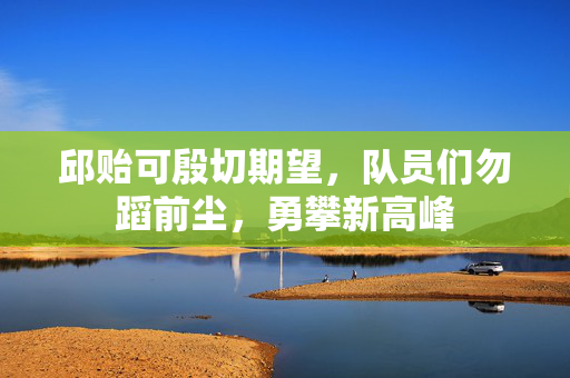 邱贻可殷切期望，队员们勿蹈前尘，勇攀新高峰