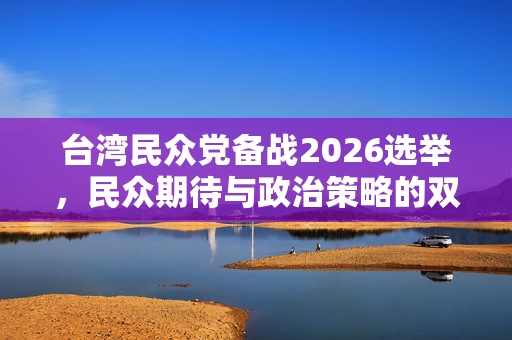 台湾民众党备战2026选举，民众期待与政治策略的双重考量