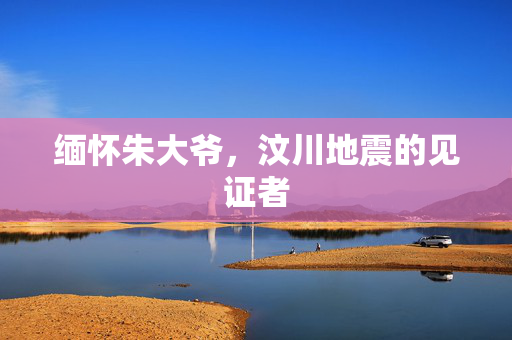 缅怀朱大爷，汶川地震的见证者