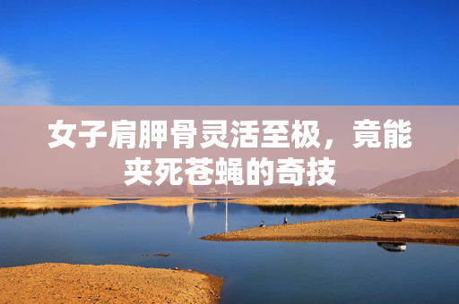 女子肩胛骨灵活至极，竟能夹死苍蝇的奇技