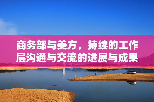 商务部与美方，持续的工作层沟通与交流的进展与成果
