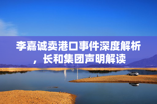 李嘉诚卖港口事件深度解析，长和集团声明解读