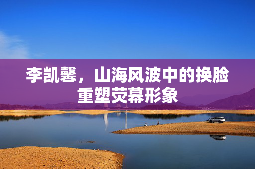 李凯馨，山海风波中的换脸重塑荧幕形象