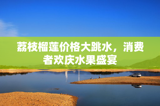 荔枝榴莲价格大跳水，消费者欢庆水果盛宴