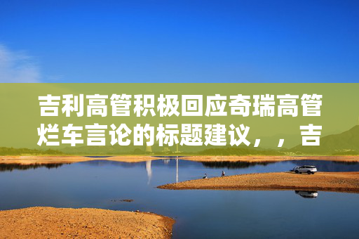 吉利高管积极回应奇瑞高管烂车言论的标题建议，，吉利高管正面回应奇瑞高管烂车言论，直接明了地表达了文章或内容的主要内容，即吉利的高管对奇瑞高管关于烂车的言论进行了积极的回应。