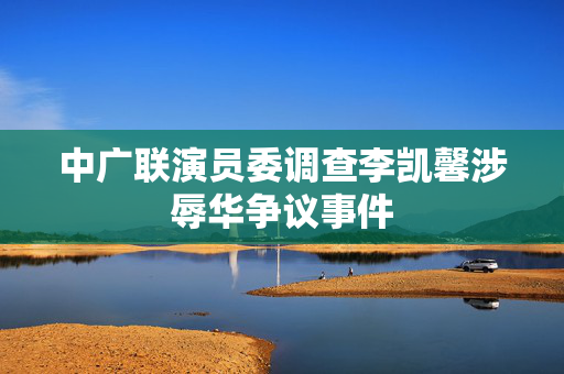 中广联演员委调查李凯馨涉辱华争议事件