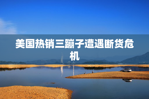 美国热销三蹦子遭遇断货危机
