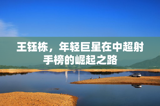 王钰栋，年轻巨星在中超射手榜的崛起之路