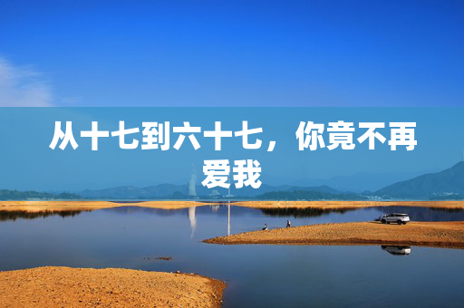 从十七到六十七，你竟不再爱我