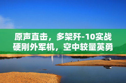 原声直击，多架歼-10实战硬刚外军机，空中较量英勇瞬间