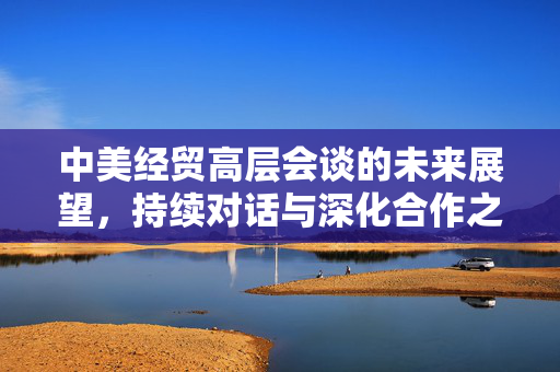 中美经贸高层会谈的未来展望，持续对话与深化合作之路