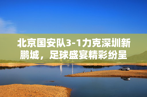 北京国安队3-1力克深圳新鹏城，足球盛宴精彩纷呈