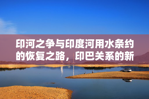 印河之争与印度河用水条约的恢复之路，印巴关系的新起点