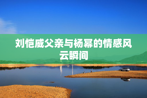 刘恺威父亲与杨幂的情感风云瞬间