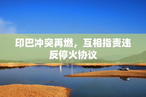 印巴冲突再燃，互相指责违反停火协议