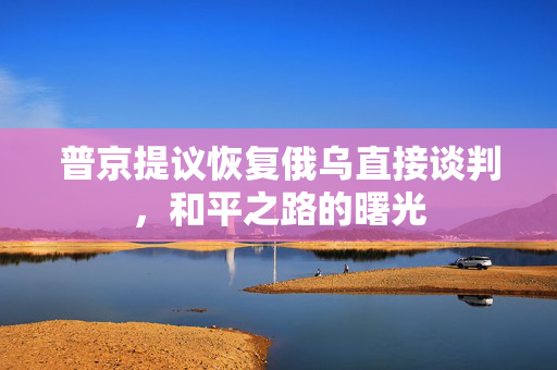 普京提议恢复俄乌直接谈判，和平之路的曙光