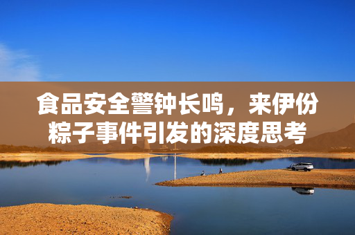 食品安全警钟长鸣，来伊份粽子事件引发的深度思考