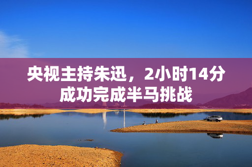 央视主持朱迅，2小时14分成功完成半马挑战
