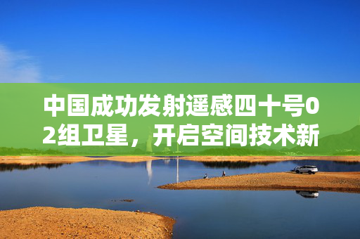 中国成功发射遥感四十号02组卫星，开启空间技术新征程