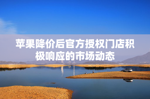 苹果降价后官方授权门店积极响应的市场动态