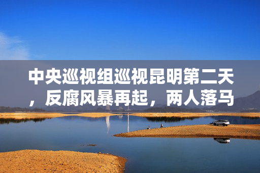 中央巡视组巡视昆明第二天，反腐风暴再起，两人落马，彰显零容忍反腐态度
