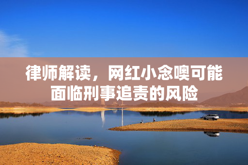 律师解读，网红小念噢可能面临刑事追责的风险