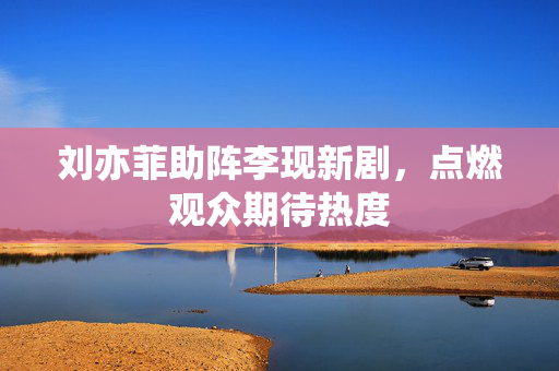 刘亦菲助阵李现新剧，点燃观众期待热度