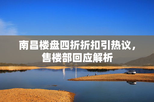 南昌楼盘四折折扣引热议，售楼部回应解析