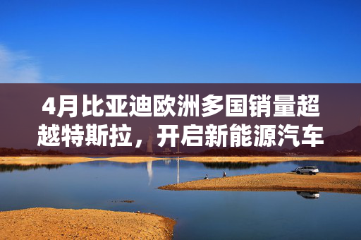 4月比亚迪欧洲多国销量超越特斯拉，开启新能源汽车市场新篇章