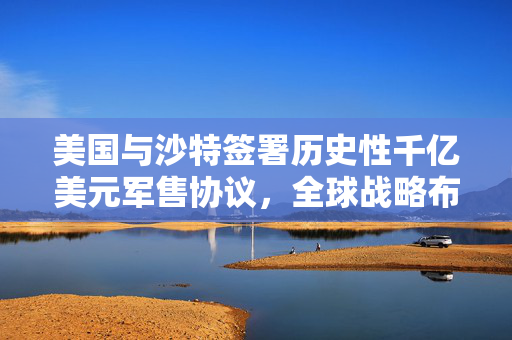 美国与沙特签署历史性千亿美元军售协议，全球战略布局下的军事合作