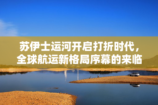 苏伊士运河开启打折时代，全球航运新格局序幕的来临