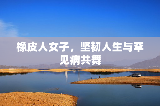 橡皮人女子，坚韧人生与罕见病共舞