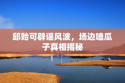 邱贻可辟谣风波，场边嗑瓜子真相揭秘