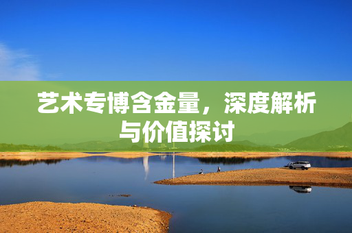艺术专博含金量，深度解析与价值探讨